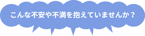 こんな不安や不満を抱えていませんか?