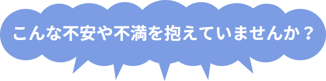 こんな不安や不満を抱えていませんか?